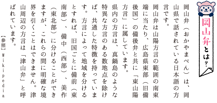 岡山弁とは？岡山弁（おかやまべん）は、岡山県で話されている日本語の方言です。岡山弁は山陽方言の範囲の南東端に当たり、広島県東部（旧備後国）の備後弁と共に「東山陽方言」に属しています。県内の方言は、真鍋島のような特異な方言のある数地点を除けば、共通した特徴を持っています。方言によって地域を分けるとすれば、旧国ごとに備前（東南部）、備中（西部）、美作（東北部）に分けることができますが、これらの間に明確な境界を引くことはできません。津山周辺の方言は「津山弁」と呼ばれています。【参照】Wikipedia