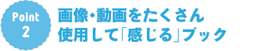 Point2：画像・動画をたくさん使用して「感じる」ブック